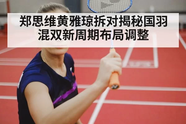 郑思维黄雅琼拆对揭秘国羽混双新周期布局调整