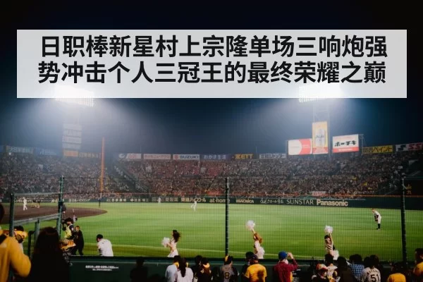 日职棒新星村上宗隆单场三响炮强势冲击个人三冠王的最终荣耀之巅